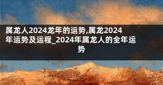 属龙人2024龙年的运势,属龙2024年运势及运程_2024年属龙人的全年运势