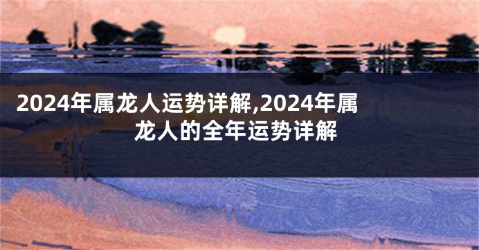 2024年属龙人运势详解,2024年属龙人的全年运势详解