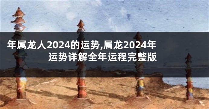 年属龙人2024的运势,属龙2024年运势详解全年运程完整版