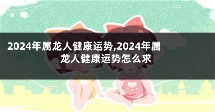 2024年属龙人健康运势,2024年属龙人健康运势怎么求