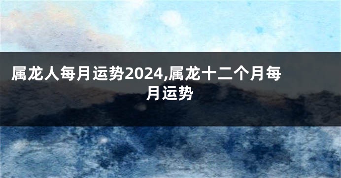 属龙人每月运势2024,属龙十二个月每月运势