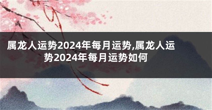 属龙人运势2024年每月运势,属龙人运势2024年每月运势如何