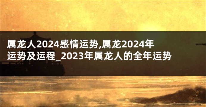 属龙人2024感情运势,属龙2024年运势及运程_2023年属龙人的全年运势