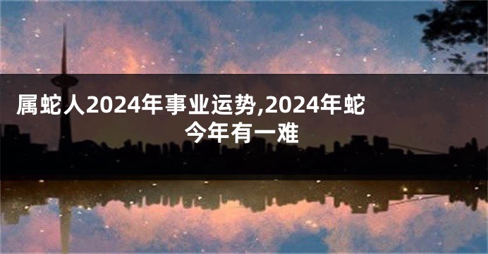 属蛇人2024年事业运势,2024年蛇今年有一难