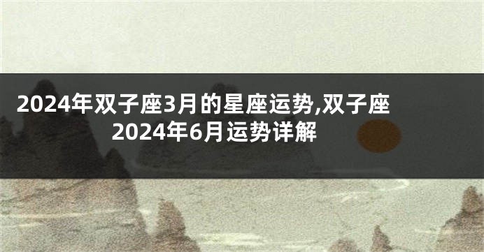 2024年双子座3月的星座运势,双子座2024年6月运势详解