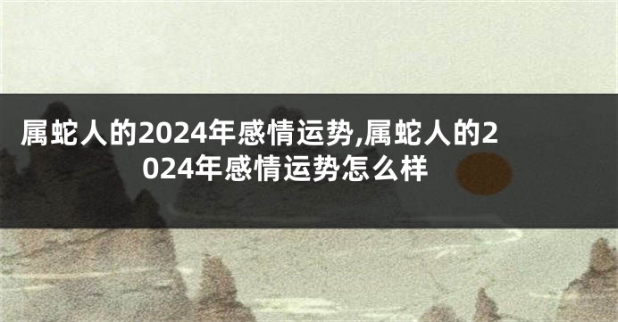 属蛇人的2024年感情运势,属蛇人的2024年感情运势怎么样