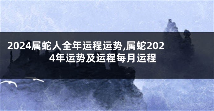 2024属蛇人全年运程运势,属蛇2024年运势及运程每月运程