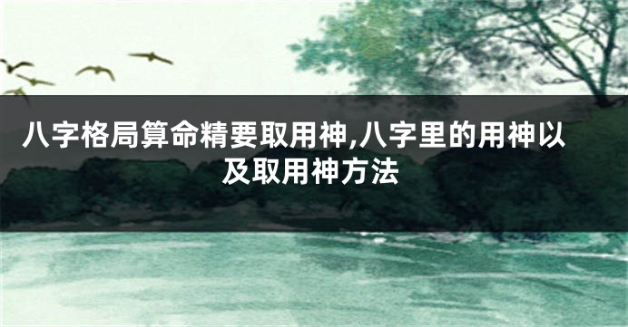 八字格局算命精要取用神,八字里的用神以及取用神方法