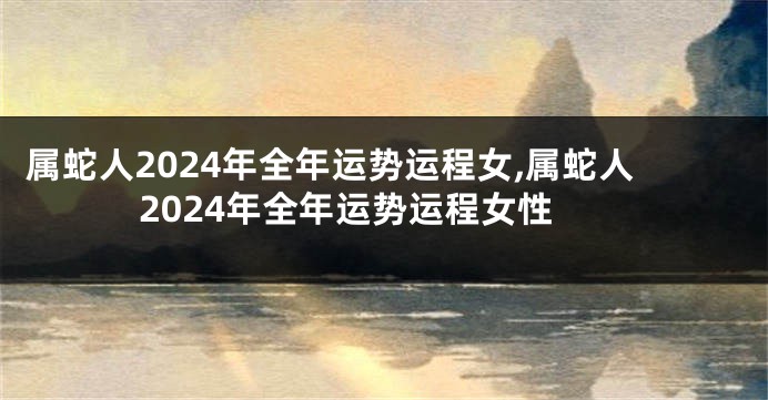 属蛇人2024年全年运势运程女,属蛇人2024年全年运势运程女性