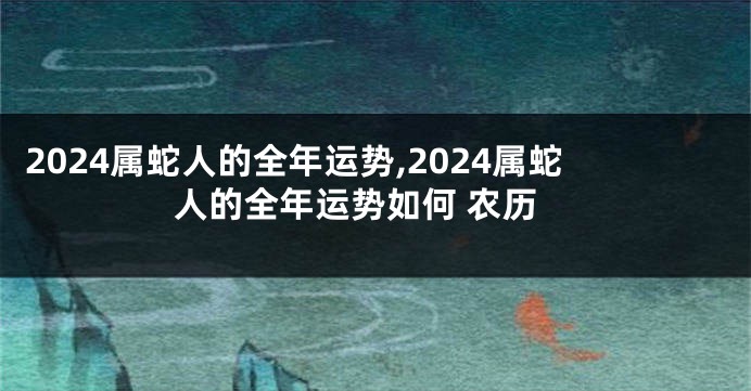 2024属蛇人的全年运势,2024属蛇人的全年运势如何 农历