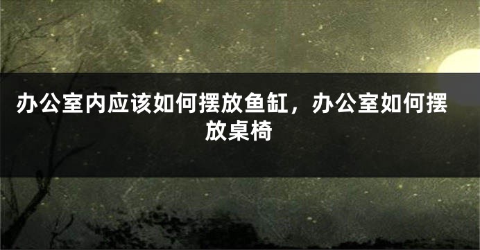 办公室内应该如何摆放鱼缸，办公室如何摆放桌椅