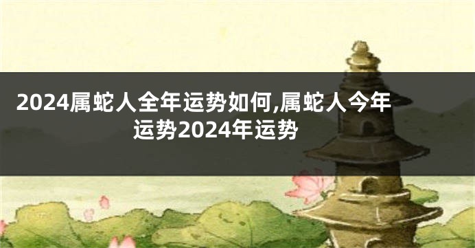 2024属蛇人全年运势如何,属蛇人今年运势2024年运势