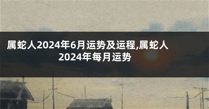 属蛇人2024年6月运势及运程,属蛇人2024年每月运势