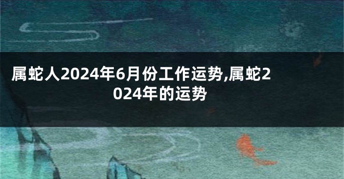 属蛇人2024年6月份工作运势,属蛇2024年的运势