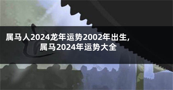 属马人2024龙年运势2002年出生,属马2024年运势大全