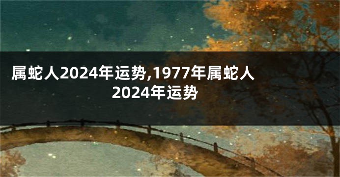 属蛇人2024年运势,1977年属蛇人2024年运势