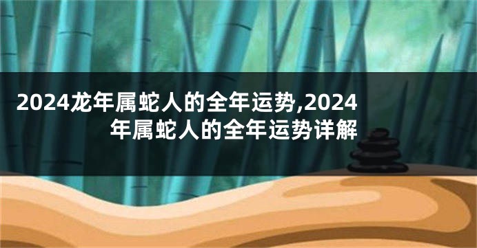 2024龙年属蛇人的全年运势,2024年属蛇人的全年运势详解