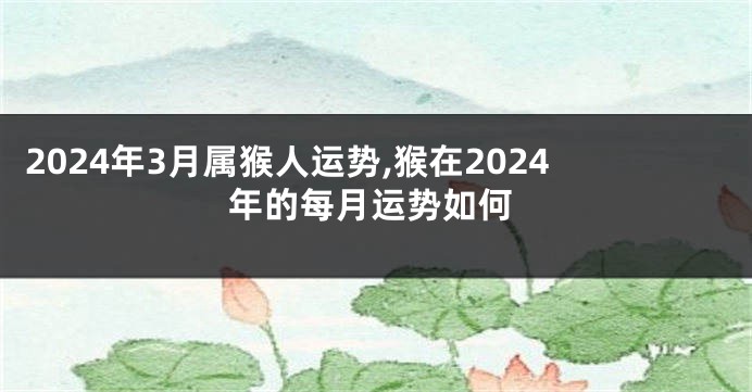 2024年3月属猴人运势,猴在2024年的每月运势如何