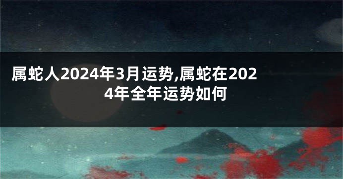 属蛇人2024年3月运势,属蛇在2024年全年运势如何