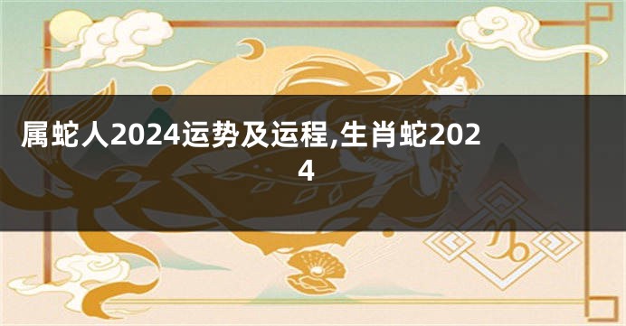 属蛇人2024运势及运程,生肖蛇2024