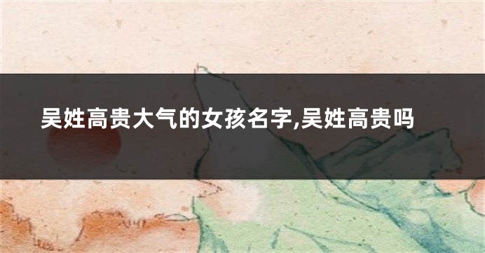 吴姓高贵大气的女孩名字,吴姓高贵吗