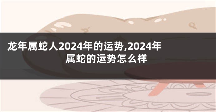 龙年属蛇人2024年的运势,2024年属蛇的运势怎么样