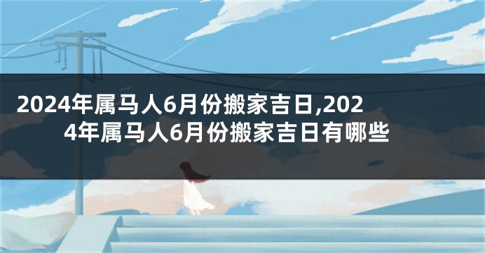 2024年属马人6月份搬家吉日,2024年属马人6月份搬家吉日有哪些