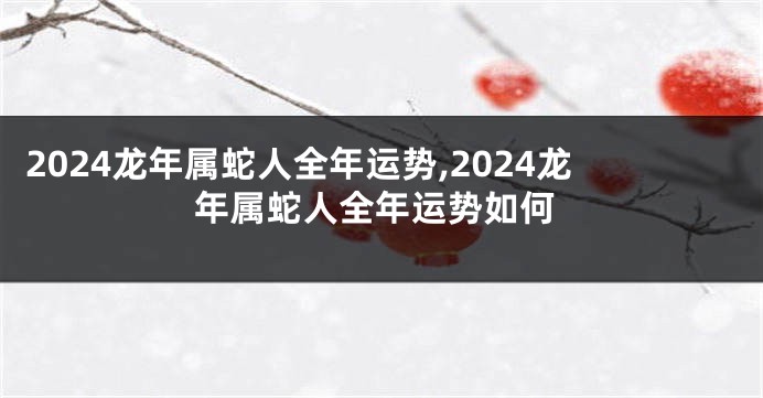 2024龙年属蛇人全年运势,2024龙年属蛇人全年运势如何