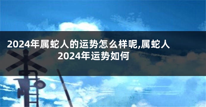 2024年属蛇人的运势怎么样呢,属蛇人2024年运势如何