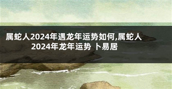 属蛇人2024年遇龙年运势如何,属蛇人2024年龙年运势 卜易居