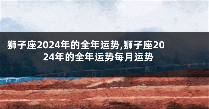 狮子座2024年的全年运势,狮子座2024年的全年运势每月运势