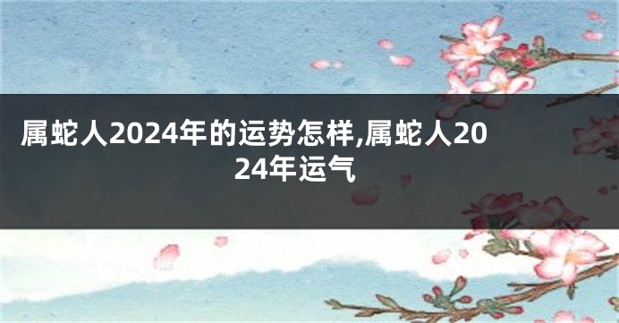 属蛇人2024年的运势怎样,属蛇人2024年运气