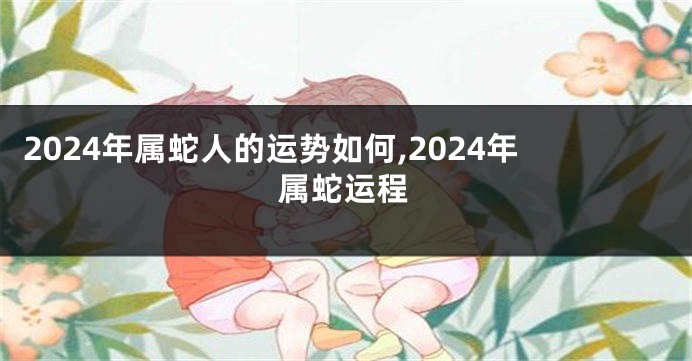 2024年属蛇人的运势如何,2024年属蛇运程