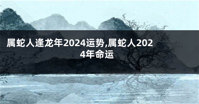 属蛇人逢龙年2024运势,属蛇人2024年命运