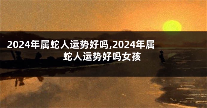 2024年属蛇人运势好吗,2024年属蛇人运势好吗女孩