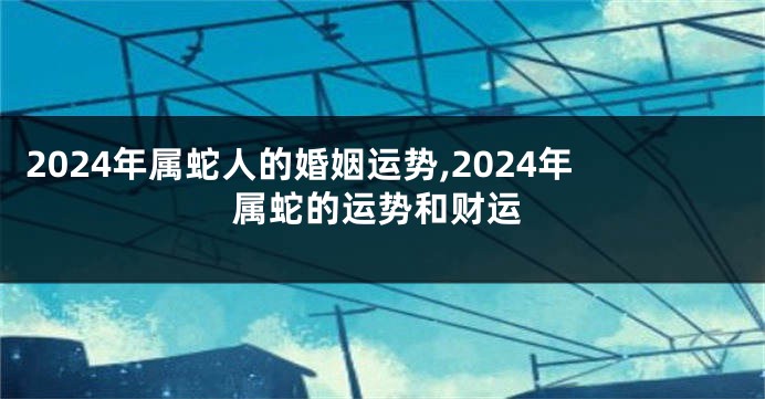 2024年属蛇人的婚姻运势,2024年属蛇的运势和财运