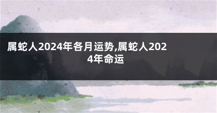 属蛇人2024年各月运势,属蛇人2024年命运