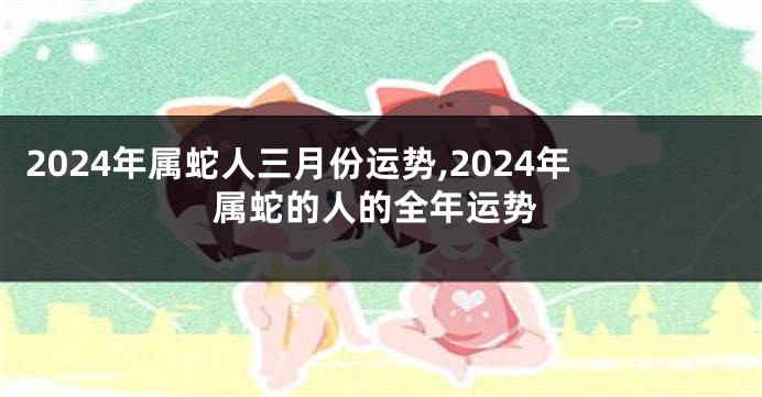 2024年属蛇人三月份运势,2024年属蛇的人的全年运势