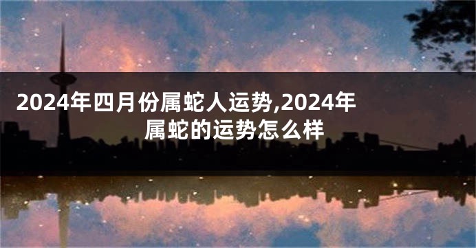 2024年四月份属蛇人运势,2024年属蛇的运势怎么样