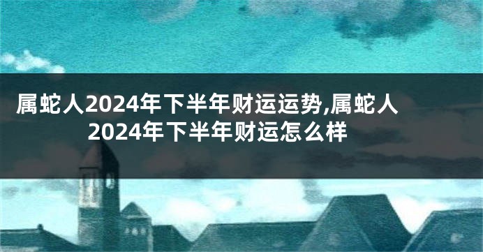 属蛇人2024年下半年财运运势,属蛇人2024年下半年财运怎么样