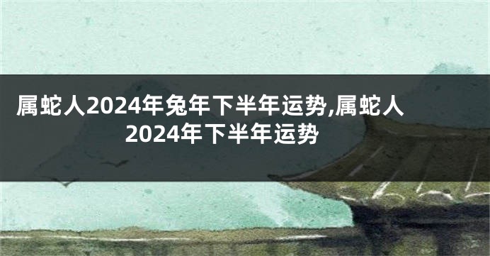 属蛇人2024年兔年下半年运势,属蛇人2024年下半年运势