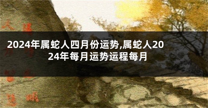 2024年属蛇人四月份运势,属蛇人2024年每月运势运程每月