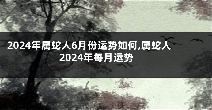 2024年属蛇人6月份运势如何,属蛇人2024年每月运势