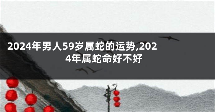 2024年男人59岁属蛇的运势,2024年属蛇命好不好