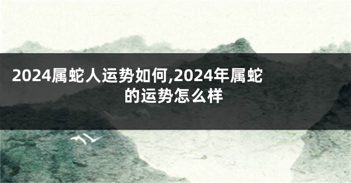 2024属蛇人运势如何,2024年属蛇的运势怎么样