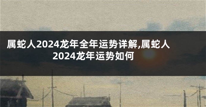 属蛇人2024龙年全年运势详解,属蛇人2024龙年运势如何