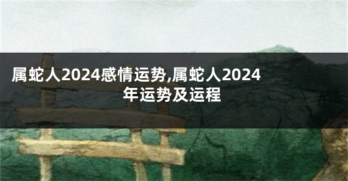 属蛇人2024感情运势,属蛇人2024年运势及运程