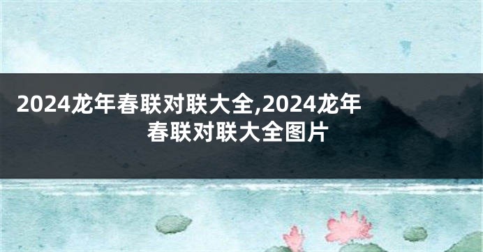 2024龙年春联对联大全,2024龙年春联对联大全图片