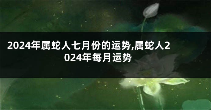 2024年属蛇人七月份的运势,属蛇人2024年每月运势