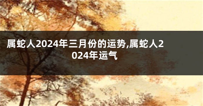 属蛇人2024年三月份的运势,属蛇人2024年运气